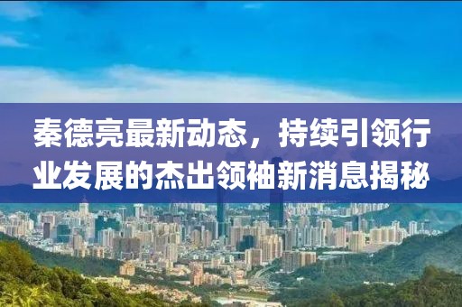 秦德亮最新动态，持续引领行业发展的杰出领袖新消息揭秘