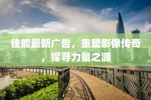 佳能最新广告，重塑影像传奇，探寻力量之源