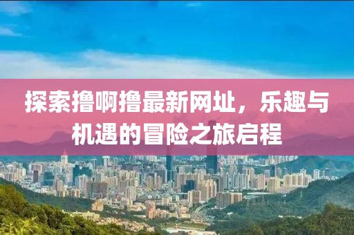 探索撸啊撸最新网址，乐趣与机遇的冒险之旅启程