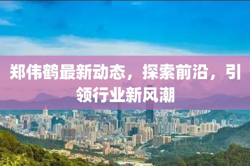 郑伟鹤最新动态，探索前沿，引领行业新风潮