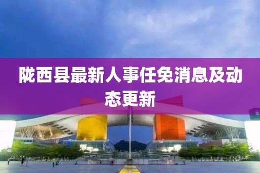 陇西县最新人事任免消息及动态更新