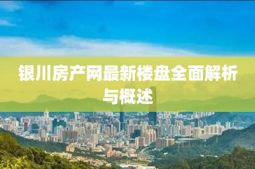 银川房产网最新楼盘全面解析与概述