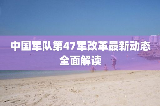 中国军队第47军改革最新动态全面解读