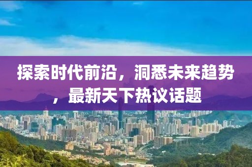 探索时代前沿，洞悉未来趋势，最新天下热议话题