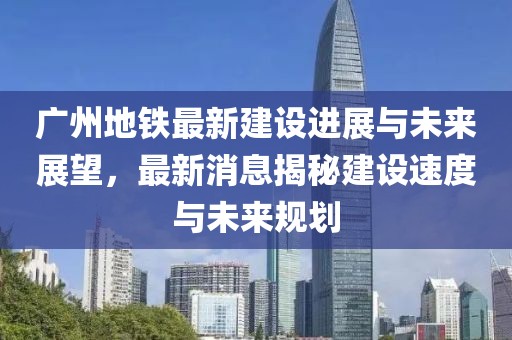 广州地铁最新建设进展与未来展望，最新消息揭秘建设速度与未来规划