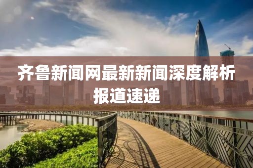 齐鲁新闻网最新新闻深度解析报道速递