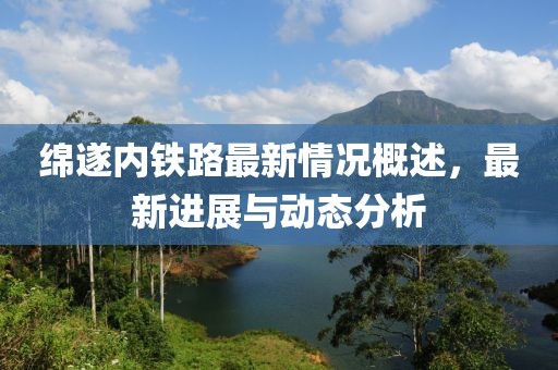 绵遂内铁路最新情况概述，最新进展与动态分析