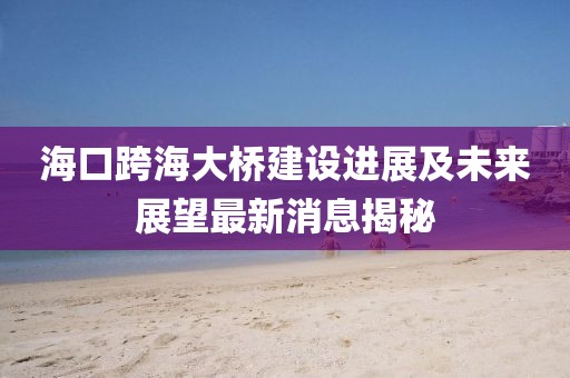海口跨海大桥建设进展及未来展望最新消息揭秘