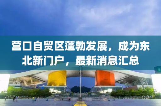 营口自贸区蓬勃发展，成为东北新门户，最新消息汇总