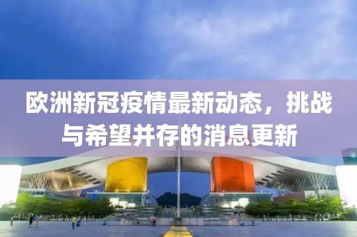 欧洲新冠疫情最新动态，挑战与希望并存的消息更新