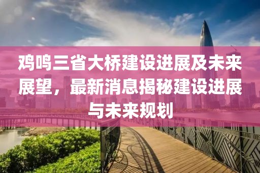鸡鸣三省大桥建设进展及未来展望，最新消息揭秘建设进展与未来规划