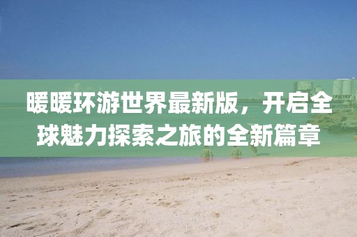 暖暖环游世界最新版，开启全球魅力探索之旅的全新篇章