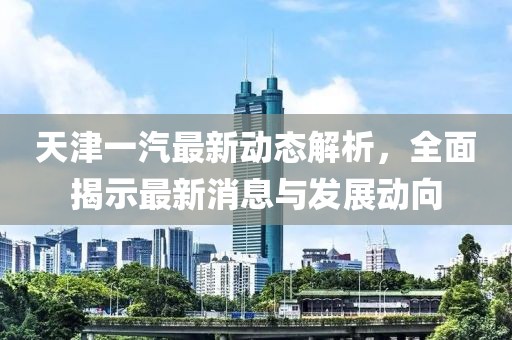 天津一汽最新动态解析，全面揭示最新消息与发展动向