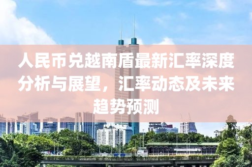 人民币兑越南盾最新汇率深度分析与展望，汇率动态及未来趋势预测