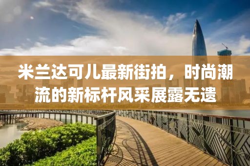 米兰达可儿最新街拍，时尚潮流的新标杆风采展露无遗