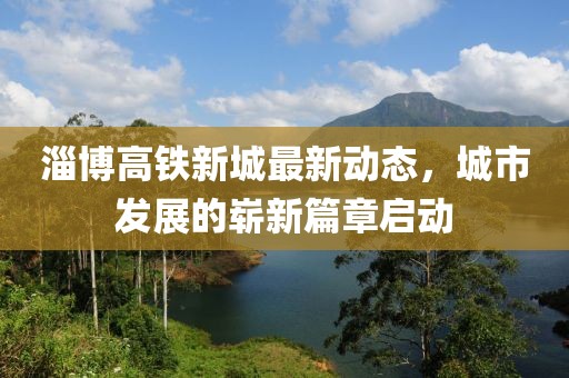 淄博高铁新城最新动态，城市发展的崭新篇章启动