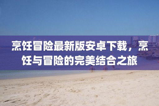 烹饪冒险最新版安卓下载，烹饪与冒险的完美结合之旅