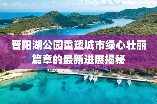 晋阳湖公园重塑城市绿心壮丽篇章的最新进展揭秘