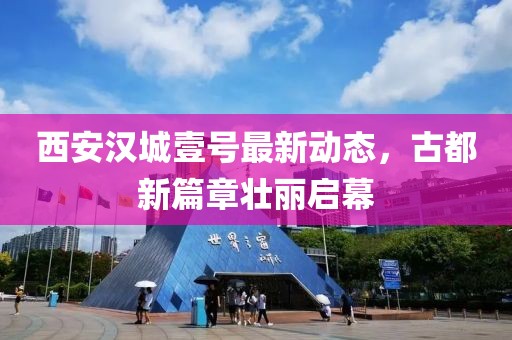 西安汉城壹号最新动态，古都新篇章壮丽启幕