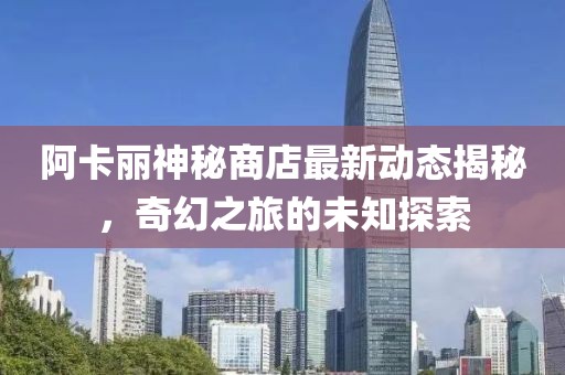 阿卡丽神秘商店最新动态揭秘，奇幻之旅的未知探索