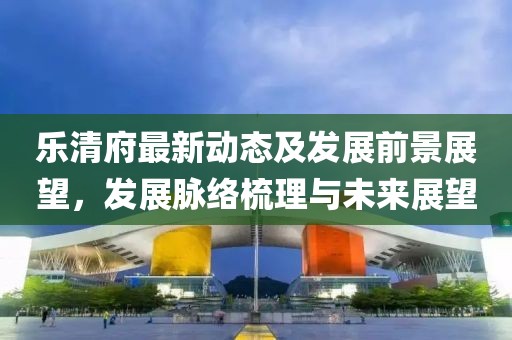 乐清府最新动态及发展前景展望，发展脉络梳理与未来展望