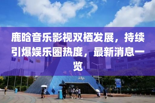 鹿晗音乐影视双栖发展，持续引爆娱乐圈热度，最新消息一览