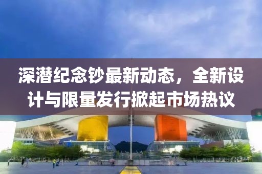 深潜纪念钞最新动态，全新设计与限量发行掀起市场热议