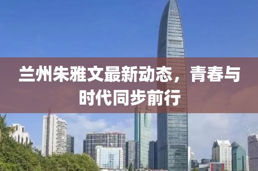 兰州朱雅文最新动态，青春与时代同步前行