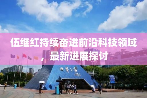 伍继红持续奋进前沿科技领域，最新进展探讨