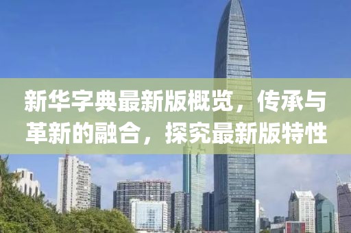 新华字典最新版概览，传承与革新的融合，探究最新版特性