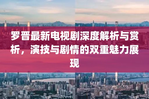 罗晋最新电视剧深度解析与赏析，演技与剧情的双重魅力展现