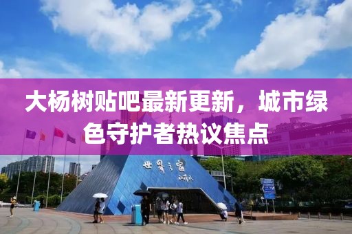 大杨树贴吧最新更新，城市绿色守护者热议焦点