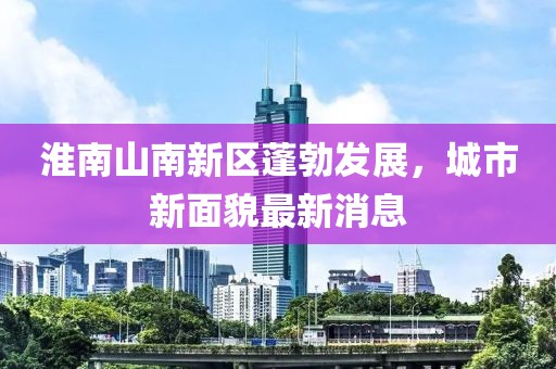 淮南山南新区蓬勃发展，城市新面貌最新消息