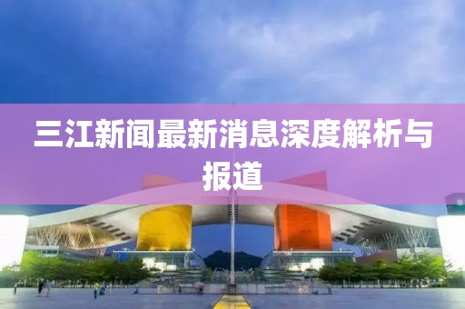 三江新闻最新消息深度解析与报道