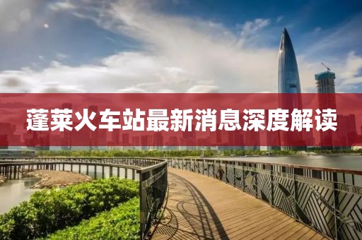 蓬莱火车站最新消息深度解读