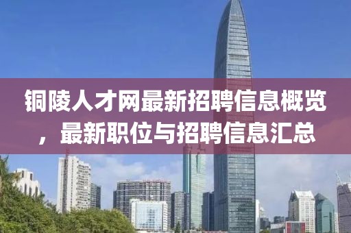 铜陵人才网最新招聘信息概览，最新职位与招聘信息汇总
