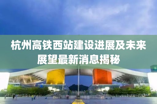 杭州高铁西站建设进展及未来展望最新消息揭秘