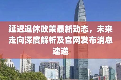 延迟退休政策最新动态，未来走向深度解析及官网发布消息速递