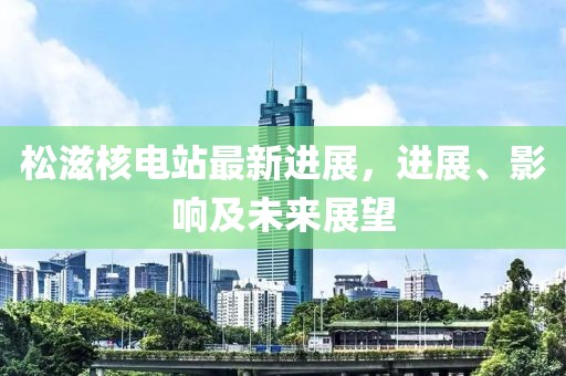 松滋核电站最新进展，进展、影响及未来展望