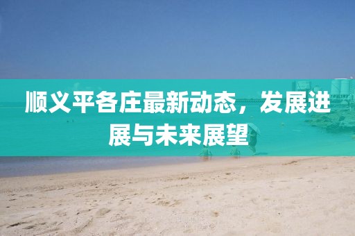 顺义平各庄最新动态，发展进展与未来展望