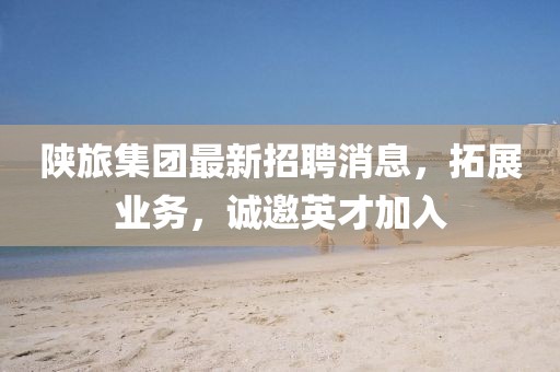 陕旅集团最新招聘消息，拓展业务，诚邀英才加入