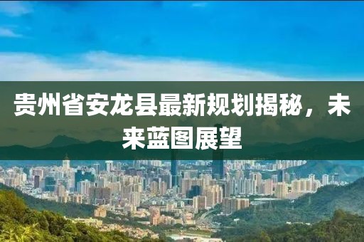 贵州省安龙县最新规划揭秘，未来蓝图展望