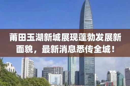莆田玉湖新城展现蓬勃发展新面貌，最新消息悉传全城！