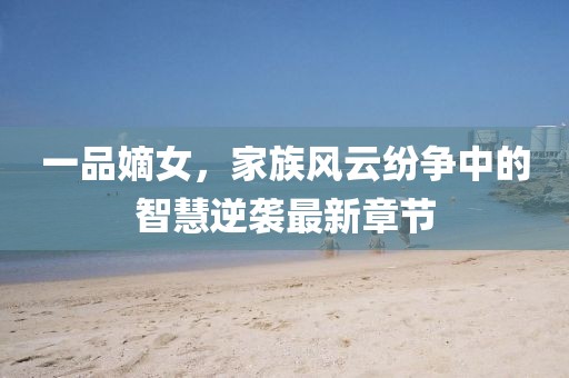 一品嫡女，家族风云纷争中的智慧逆袭最新章节