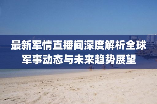 最新军情直播间深度解析全球军事动态与未来趋势展望