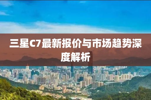 三星C7最新报价与市场趋势深度解析