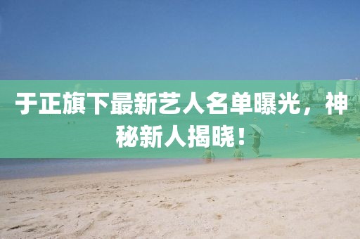 于正旗下最新艺人名单曝光，神秘新人揭晓！