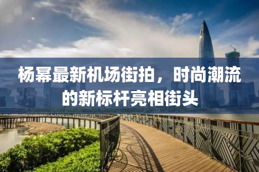 杨幂最新机场街拍，时尚潮流的新标杆亮相街头