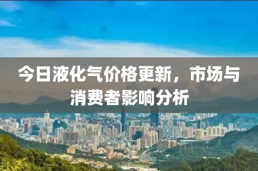今日液化气价格更新，市场与消费者影响分析