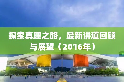探索真理之路，最新讲道回顾与展望（2016年）